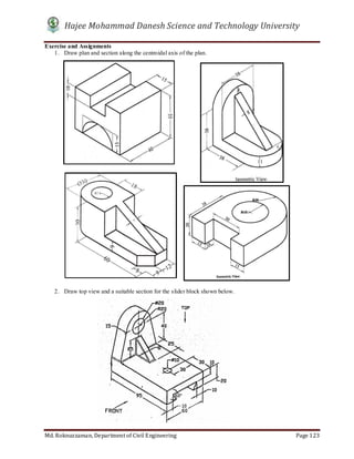 Hajee Mohammad Danesh Science and Technology University
Md. Roknuzzaman, Department of Civil Engineering Page 123
Exercise and Assignments
1. Draw plan and section along the centroidal axis of the plan.
2. Draw top view and a suitable section for the slider block shown below.
 