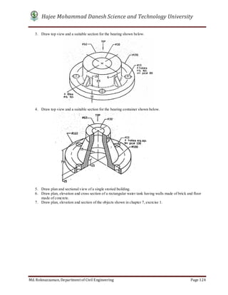 Hajee Mohammad Danesh Science and Technology University
Md. Roknuzzaman, Department of Civil Engineering Page 124
3. Draw top view and a suitable section for the bearing shown below.
4. Draw top view and a suitable section for the bearing container shown below.
5. Draw plan and sectional view of a single storied building.
6. Draw plan, elevation and cross section of a rectangular water tank having walls made of brick and floor
made of concrete.
7. Draw plan, elevation and section of the objects shown in chapter 7, exercise 1.
 