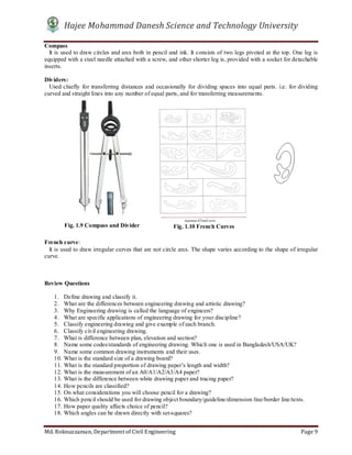 Hajee Mohammad Danesh Science and Technology University
Md. Roknuzzaman, Department of Civil Engineering Page 9
Compass
It is used to draw circles and arcs both in pencil and ink. It consists of two legs pivoted at the top. One leg is
equipped with a steel needle attached with a screw, and other shorter leg is, provided with a socket for detachable
inserts.
Dividers:
Used chiefly for transferring distances and occasionally for dividing spaces into equal parts. i.e. for dividing
curved and straight lines into any number of equal parts, and for transferring measurements.
French curve:
It is used to draw irregular curves that are not circle arcs. The shape varies according to the shape of irregular
curve.
Review Questions
1. Define drawing and classify it.
2. What are the differences between engineering drawing and artistic drawing?
3. Why Engineering drawing is called the language of engineers?
4. What are specific applications of engineering drawing for your discipline?
5. Classify engineering drawing and give example of each branch.
6. Classify civil engineering drawing.
7. What is difference between plan, elevation and section?
8. Name some codes/standards of engineering drawing. Which one is used in Bangladesh/USA/UK?
9. Name some common drawing instruments and their uses.
10. What is the standard size of a drawing board?
11. What is the standard proportion of drawing paper’s length and width?
12. What is the measurement of an A0/A1/A2/A3/A4 paper?
13. What is the difference between white drawing paper and tracing paper?
14. How pencils are classified?
15. On what considerations you will choose pencil for a drawing?
16. Which pencil should be used for drawing object boundary/guideline/dimension line/border line/texts.
17. How paper quality affects choice of pencil?
18. Which angles can be drawn directly with set-squares?
Fig. 1.9 Compass and Divider Fig. 1.10 French Curves
 