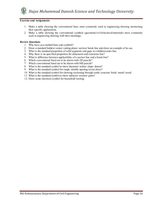 Hajee Mohammad Danesh Science and Technology University
Md. Roknuzzaman, Department of Civil Engineering Page 16
Exercise and Assignments
1. Make a table showing the conventional lines most commonly used in engineering drawing mentioning
their specific applications.
2. Make a table showing the conventional symbols (geometric/civil/electrical/materials) most commonly
used in engineering drawing with their meanings.
Review Questions
1. Why have you studied lines and symbols?
2. Draw a standard hidden/ center/ cutting plane/ section/ break line and show an example of its use.
3. What is the standard proportion of solid segments and gaps in a hidden/center line.
4. Why there is no specified proportion for dimension and extension line?
5. What is difference between applicability of a section line and a break line?
6. Which conventional lined are to be drawn with 2H pencils?
7. Which conventional lined are to be drawn with HB pencils?
8. What is the standard symbol to show diameter/ radius/ slope/ datum?
9. What is the standard symbol for single /double opening in/out doors?
10. What is the standard symbol for showing sectioning through earth/ concrete/ brick/ metal/ wood.
11. What is the standard symbol to show inductor/ resistor/ gates?
12. Draw some electrical symbol for household weiring.
 