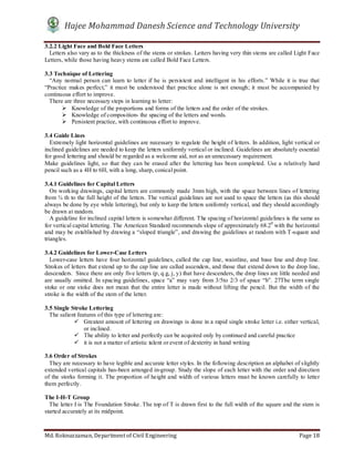 Hajee Mohammad Danesh Science and Technology University
Md. Roknuzzaman, Department of Civil Engineering Page 18
3.2.2 Light Face and Bold Face Letters
Letters also vary as to the thickness of the stems or strokes. Letters having very thin stems are called Light Face
Letters, while those having heavy stems are called Bold Face Letters.
3.3 Technique of Lettering
“Any normal person can learn to letter if he is persistent and intelligent in his efforts.” While it is true that
“Practice makes perfect,” it must be understood that practice alone is not enough; it must be accompanied by
continuous effort to improve.
There are three necessary steps in learning to letter:
 Knowledge of the proportions and forms of the letters and the order of the strokes.
 Knowledge of composition- the spacing of the letters and words.
 Persistent practice, with continuous effort to improve.
3.4 Guide Lines
Extremely light horizontal guidelines are necessary to regulate the height of letters. In addition, light vertical or
inclined guidelines are needed to keep the letters uniformly vertical or inclined. Guidelines are absolutely essential
for good lettering and should be regarded as a welcome aid, not as an unnecessary requirement.
Make guidelines light, so that they can be erased after the lettering has been completed. Use a relatively hard
pencil such as a 4H to 6H, with a long, sharp, conical point.
3.4.1 Guidelines for Capital Letters
On working drawings, capital letters are commonly made 3mm high, with the space between lines of lettering
from ¾ th to the full height of the letters. The vertical guidelines are not used to space the letters (as this should
always be done by eye while lettering), but only to keep the letters uniformly vertical, and they should accordingly
be drawn at random.
A guideline for inclined capital letters is somewhat different. The spacing of horizontal guidelines is the same as
for vertical capital lettering. The American Standard recommends slope of approximately 68.20
with the horizontal
and may be established by drawing a “sloped triangle”, and drawing the guidelines at random with T-square and
triangles.
3.4.2 Guidelines for Lower-Case Letters
Lower-case letters have four horizontal guidelines, called the cap line, waistline, and base line and drop line.
Strokes of letters that extend up to the cap line are called ascenders, and those that extend down to the drop line,
descenders. Since there are only five letters (p, q.g, j, y) that have descenders, the drop lines are little needed and
are usually omitted. In spacing guidelines, space “a” may vary from 3/5to 2/3 of space “b”. 27The term single
stoke or one stoke does not mean that the entire letter is made without lifting the pencil. But the width of the
stroke is the width of the stem of the letter.
3.5 Single Stroke Lettering
The salient features of this type of lettering are:
 Greatest amount of lettering on drawings is done in a rapid single stroke letter i.e. either vertical,
or inclined.
 The ability to letter and perfectly can be acquired only by continued and careful practice
 it is not a matter of artistic talent or event of dexterity in hand writing
3.6 Order of Strokes
They are necessary to have legible and accurate letter styles. In the following description an alphabet of slightly
extended vertical capitals has-been arranged in-group. Study the slope of each letter with the order and direction
of the storks forming it. The proportion of height and width of various letters must be known carefully to letter
them perfectly.
The I-H-T Group
The letter I is The Foundation Stroke. The top of T is drawn first to the full width of the square and the stem is
started accurately at its midpoint.
 