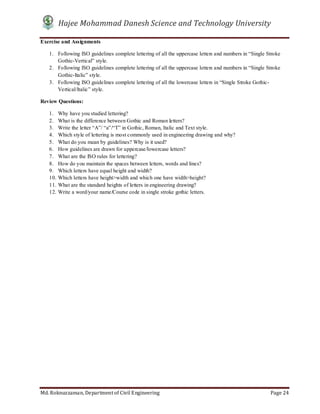 Hajee Mohammad Danesh Science and Technology University
Md. Roknuzzaman, Department of Civil Engineering Page 24
Exercise and Assignments
1. Following ISO guidelines complete lettering of all the uppercase letters and numbers in “Single Stroke
Gothic-Vertical” style.
2. Following ISO guidelines complete lettering of all the uppercase letters and numbers in “Single Stroke
Gothic-Italic” style.
3. Following ISO guidelines complete lettering of all the lowercase letters in “Single Stroke Gothic-
Vertical/Italic” style.
Review Questions:
1. Why have you studied lettering?
2. What is the difference between Gothic and Roman letters?
3. Write the letter “A”/ “a”/“T” in Gothic, Roman, Italic and Text style.
4. Which style of lettering is most commonly used in engineering drawing and why?
5. What do you mean by guidelines? Why is it used?
6. How guidelines are drawn for uppercase/lowercase letters?
7. What are the ISO rules for lettering?
8. How do you maintain the spaces between letters, words and lines?
9. Which letters have equal height and width?
10. Which letters have height>width and which one have width>height?
11. What are the standard heights of letters in engineering drawing?
12. Write a word/your name/Course code in single stroke gothic letters.
 