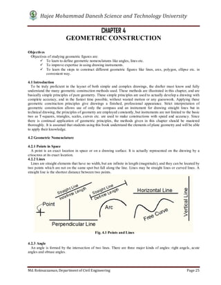 Hajee Mohammad Danesh Science and Technology University
Md. Roknuzzaman, Department of Civil Engineering Page 25
CHAPTER 4
GEOMETRIC CONSTRUCTION
Objectives
Objectives of studying geometric figures are:
 To learn to define geometric nomenclatures like angles, lines etc.
 To improve expertise in using drawing instruments.
 To learn the steps to construct different geometric figures like lines, arcs, polygon, ellipse etc. in
convenient way.
4.1 Introduction
To be truly proficient in the layout of both simple and complex drawings, the drafter must know and fully
understand the many geometric construction methods used. These methods are illustrated in this chapter, and are
basically simple principles of pure geometry. These simple principles are used to actually develop a drawing with
complete accuracy, and in the fastest time possible, without wasted motion or any guesswork. Applying these
geometric construction principles give drawings a finished, professional appearance. Strict interpretation of
geometric construction allows use of only the compass and an instrument for drawing straight lines but in
technical drawing, the principles of geometry are employed constantly, but instruments are not limited to the basic
two as T-squares, triangles, scales, curves etc. are used to make constructions with speed and accuracy. Since
there is continual application of geometric principles, the methods given in this chapter should be mastered
thoroughly. It is assumed that students using this book understand the elements of plane geometry and will be able
to apply their knowledge.
4.2 Geometric Nomenclature
4.2.1 Points in Space
A point is an exact location in space or on a drawing surface. It is actually represented on the drawing by a
crisscross at its exact location.
4.2.2 Lines
Lines are straight elements that have no width, but are infinite in length (magnitude), and they can be located by
two points which are not on the same spot but fall along the line. Lines may be straight lines or curved lines. A
straight line is the shortest distance between two points.
4.2.3 Angle
An angle is formed by the intersection of two lines. There are three major kinds of angles: right angels, acute
angles and obtuse angles.
Fig. 4.1 Points and Lines
 