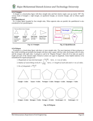 Hajee Mohammad Danesh Science and Technology University
Md. Roknuzzaman, Department of Civil Engineering Page 26
4.2.4 Triangles
A triangle is a closed plane figure with three straight sides and their interior angles sum up exactly 1800
. The
various kinds of triangles: a right triangle, an equilateral triangle, an isosceles triangle, and an obtuse angled
triangle.
4.2.5 Quadrilateral
It is a plane figure bounded by four straight sides. When opposite sides are parallel, the quadrilateral is also
considered to be a parallelogram.
4.2.6 Polygon
A polygon is a closed plane figure with three or more straight sides. The most important of these polygons as
they relate to drafting are probably the triangle with three sides, square with four sides, the hexagon with six sides,
and the octagon with eight sides. A polygon is said to be “Regular Polygon” when all of its sides are equal in
length and each of the internal angles formed at corners are equal in magnitude. Some helpful relations to be
remembered for regular polygons are:
1. 	 	 	 	 	 =
( )
; 				ℎ ,			 = . 	 .
2. 	 	 	 , = ;				ℎ , = ℎ	 	 ℎ	 	 	 = . 	 .
3. . 	 =
( )
Fig. 4.2 Triangles Fig. 4.3 Quadrilaterals
Fig. 4.4 Polygons
 