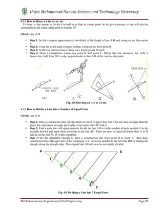 Hajee Mohammad Danesh Science and Technology University
Md. Roknuzzaman, Department of Civil Engineering Page 28
4.3.1 How to Bisect a Line or an Arc
To bisect a line means to divide it in half or to find its center point. In the given process, a line will also be
constructed at the exact center point at exactly 900
.
Given: Line A-B
 Step 1: Set the compass approximately two-thirds of the length of line A-B and swing an arc from point
A.
 Step 2: Using the exact same compass setting, swing an arc from point B.
 Step 3: At the two intersections of these arcs, locate points D and E
 Step 4: Draw a straight-line connecting point D with point E. Where this line intersects line A-B, it
bisects line A-B. Line D-E is also perpendicular to line A-B at the exact center point.
4.3.2 How to Divide a Line into a Number of Equal Parts
Given: Line A-B
 Step 1: Draw a construction line AC that starts at end A of given line AB. This new line is longer than the
given line and makes an angle preferably of not more than 300
with it.
 Step 2: Find a scale that will approximately divide the line AB in to the number of parts needed (5 in the
example below), and mark these divisions on the line AC. There are now ‘n’ equal divisions from A to D
that lie on the line AC (5 in this example).
 Step 3: Set the adjustable triangle to draw a construction line from point D to point B. Then draw
construction lines through each of the remaining ‘n-1’ divisions parallel to the first line BD by sliding the
triangle along the straight edge. The original line AB will now be accurately divided.
C
D
Fig. 4.9 Dividing a Line into 7 Equal Parts
Fig. 4.8 Bisecting an Arc or a Line
 