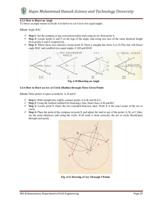 Hajee Mohammad Danesh Science and Technology University
Md. Roknuzzaman, Department of Civil Engineering Page 29
4.3.3 How to Bisect an Angle
To bisect an angle means to divide it in half or to cut it in to two equal angles.
Given: Angle BAC
 Step 1: Set the compass at any convenient radius and swing an arc from point A
 Step 2: Locate points E and F on the legs of the angle, and swing two arcs of the same identical length
from points E and F, respectively.
 Step 3: Where these arcs intersect, locate point D. Draw a straight line from A to D.This line will bisect
angle BAC and establish two equal angles: CAD and BAD.
4.3.4 How to Draw an Arc or Circle (Radius) through Three Given Points
Given: Three points in space at random: A, B and C.
 Step 1: With straight line, lightly connect points A to B, and B to C,
 Step 2: Using the method outlined for bisecting a line, bisect lines A-B and B-C
 Step 3: Locate point X where the two extended bisectors meet. Point X is the exact center of the arc or
circle.
 Step 4: Place the point of the compass on point X and adjust the lead to any of the points A, B, or C (they
are the same distance), and swing the circle. If all work is done correctly, the arc or circle should pass
through each point.
Fig. 4.11 Drawing of Arc Through 3 Points
Fig. 4.10 Bisecting an Angle
 