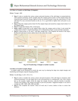 Hajee Mohammad Danesh Science and Technology University
Md. Roknuzzaman, Department of Civil Engineering Page 30
4.3.5 How to Transfer an Odd Shape (Triangular)
Given: Triangle ABC.
 Step 1: Letter or number the various corners and point locations of the odd shape in counterclockwise
order around its perimeter. In this example, place the compass point at point A of the original shape and
extend the lead to point B. Swing a light arc at the new desired location. Letter the center point as A' and
add letter B' at any convenient location on the arc. It is a good habit to lightly letter each point as you
proceed.
 Step 2. Place the compass point at letter B of the original shape and extend the compass lead to letter C of
the original shape.
 Step 3. Transfer this distance, B-C, to the layout.
 Steps 4 and 5. Going back to the original object, place the compass point at letter A and extend the
compass lead to letter C. Transfer the distance A-C as illustrated in Figure. Locate and letter each point.
 Step 6. Connect points A', B', and C’ with light, straight lines. This completes the transfer of the object.
Recheck all work and, if correct, darken lines to the correct line weight.
4.3.6 How to Transfer Complex Shapes
A complex shape can be transferred in exactly the same way by reducing the shape into simple triangles and
transferring each triangle using the foregoing method.
Given: An odd shape, A, B, C, D, E, F, G.
 Step 1: Letter or number the various corners and point locations of the odd shape in clockwise order
around the perimeter. Use the longest line or any convenient line as a starting point. Line A-B is chosen
here as the example. Lightly divide the shape into triangle divisions, using the baseline if possible.
Transfer each triangle in the manner described in previous procedure. Suggested triangles to be used in
example are ABC, ABD, ABE, ABF and ABG.
 Step 2: This completes the transfer. Check all work and, if correct, darken in lines to correct line
thickness.
Fig. 4.12 Transferring a Triangle to Another Location
 