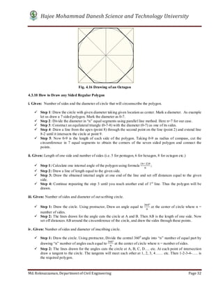 Hajee Mohammad Danesh Science and Technology University
Md. Roknuzzaman, Department of Civil Engineering Page 32
4.3.10 How to Draw any Sided Regular Polygon
i. Given: Number of sides and the diameter of circle that will circumscribe the polygon.
 Step 1: Draw the circle with given diameter taking given location as center. Mark a diameter. As example
let us draw a 7 sided polygon. Mark the diameter as 0-7.
 Step 2: Divide the diameter in “n” equal segments using parallel line method. Here n=7 for our case.
 Step 3: Construct an equilateral triangle (0-7-8) with the diameter (0-7) as one of its sides.
 Step 4: Draw a line from the apex (point 8) through the second point on the line (point 2) and extend line
8-2 until it intersects the circle at point 9.
 Step 5: Now 0-9 is the length of each side of the polygon. Taking 0-9 as radius of compass, cut the
circumference in 7 equal segments to obtain the corners of the seven sided polygon and connect the
points.
ii. Given: Length of one side and number of sides (i.e. 5 for pentagon, 6 for hexagon, 8 for octagon etc.)
 Step 1: Calculate one internal angle of the polygon using formula
( )
;
 Step 2: Draw a line of length equal to the given side.
 Step 3: Draw the obtained internal angle at one end of the line and set off distances equal to the given
side.
 Step 4: Continue repeating the step 3 until you reach another end of 1st
line. Thus the polygon will be
drawn.
iii. Given: Number of sides and diameter of out scribing circle.
 Step 1: Draw the circle. Using protractor, Draw an angle equal to
°
at the center of circle where n =
number of sides.
 Step 2: The lines drawn for the angle cuts the circle at A and B. Then AB is the length of one side. Now
set off distances AB around the circumference of the circle, and draw the sides through these points.
iv. Given: Number of sides and diameter of inscribing circle.
 Step 1: Draw the circle. Using protractor, Divide the central 3600
angle into “n” number of equal part by
drawing “n” number of angles each equal to
°
at the center of circle where n = number of sides.
 Step 2: The lines drawn for the angles cuts the circle at A, B, C, D…. etc. At each point of intersection
draw a tangent to the circle. The tangents will meet each other at 1, 2, 3, 4…… etc. Then 1-2-3-4-….. is
the required polygon.
Fig. 4.16 Drawing of an Octagon
 