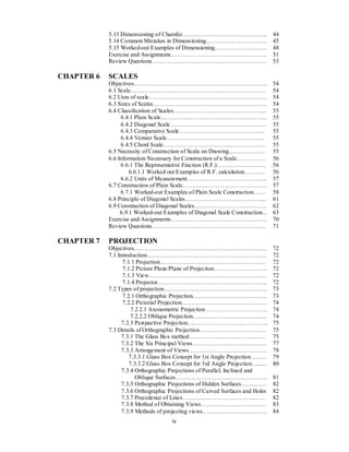 iv
5.13 Dimensioning of Chamfer……………………………………. 44
5.14 Common Mistakes in Dimensioning…………...…………….. 45
5.15 Worked-out Examples of Dimensioning……………………... 48
Exercise and Assignments…………………………………………. 51
Review Questions…………………………………………………. 53
CHAPTER 6 SCALES
Objectives………………………………………………………….. 54
6.1 Scale…………………………………………………………… 54
6.2 Uses of scale…………………………………………………… 54
6.3 Sizes of Scales…………………………………………………. 54
6.4 Classification of Scales………………………………………... 55
6.4.1 Plain Scale……………………………………………… 55
6.4.2 Diagonal Scale…………………………………………. 55
6.4.3 Comparative Scale…………………………………….. 55
6.4.4 Vernier Scale………………………………………….. 55
6.4.5 Chord Scale……………………………………………. 55
6.5 Necessity of Construction of Scale on Drawing……………… 55
6.6 Information Necessary for Construction of a Scale…………… 56
6.6.1 The Representative Fraction (R.F.)……………………. 56
6.6.1.1 Worked out Examples of R.F. calculation……….. 56
6.6.2 Units of Measurement………………………………….. 57
6.7 Construction of Plain Scale……………………………………. 57
6.7.1 Worked-out Examples of Plain Scale Construction…… 58
6.8 Principle of Diagonal Scales…………………………………... 61
6.9 Construction of Diagonal Scales………………………………. 62
6.9.1 Worked-out Examples of Diagonal Scale Construction... 63
Exercise and Assignments…………………………………………. 70
Review Questions…………………………………………………. 71
CHAPTER 7 PROJECTION
Objectives………………………………………………………….. 72
7.1 Introduction……………………………………………………. 72
7.1.1 Projection……………………………………………… 72
7.1.2 Picture Plane/Plane of Projection……………………… 72
7.1.3 View…………………………………………………… 72
7.1.4 Projector……………………………………………….. 72
7.2 Types of projection…………………………………………….. 73
7.2.1 Orthographic Projection……………………………….. 73
7.2.2 Pictorial Projection…………………………………….. 74
7.2.2.1 Axonometric Projection………………………….. 74
7.2.2.2 Oblique Projection……………………………….. 74
7.2.3 Perspective Projection………………………………….. 75
7.3 Details of Orthographic Projection……………………………. 75
7.3.1 The Glass Box method………………………………… 75
7.3.2 The Six Principal Views……………………………….. 77
7.3.3 Arrangement of Views…………………………………. 78
7.3.3.1 Glass Box Concept for 1st Angle Projection…...… 79
7.3.3.2 Glass Box Concept for 3rd Angle Projection…...... 80
7.3.4 Orthographic Projections of Parallel, Inclined and
Oblique Surfaces……………………………………….. 81
7.3.5 Orthographic Projections of Hidden Surfaces…………. 82
7.3.6 Orthographic Projections of Curved Surfaces and Holes 82
7.3.7 Precedence of Lines…………………………………… 82
7.3.8 Method of Obtaining Views…………………………… 83
7.3.9 Methods of projecting views…………………………… 84
 