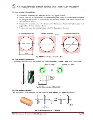 Hajee Mohammad Danesh Science and Technology University
Md. Roknuzzaman, Department of Civil Engineering Page 44
5.11 Dimensioning of Round Holes
 Round holes are dimensioned in the view in which they appear as circles.
 Smaller holes may be dimensioned using a leader which points toward the center of the hole in which
the note gives the diameter, or extension lines may be drawn from the circle with a dimension that
also indicates the diameter.
 Larger circles are dimensioned with a dimension line drawn across the circle through its center at an
angle with the diameter dimension shown.
 It is important when dimensioning holes to call off the diameter, not the radius.
5.12 Dimensioning of Blind Holes
It is usual practice to use leader line and local note to specify diameter and hole’s depth in the circular view.
5.13 Dimensioning of Chamfer
It is usual practice to use leader line and note to indicate linear distance and angle of the chamfer.
Fig. 5.14 Dimensioning of Circular Holes
Fig. 5.15 Dimensioning of Blind Holes
Fig. 5.16 Dimensioning of a Chamfer
 