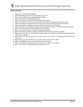 Hajee Mohammad Danesh Science and Technology University
Md. Roknuzzaman, Department of Civil Engineering Page 53
Review Questions
1. Why have you studied dimensioning?
2. Which information are provided in dimensioning system?
3. What are the conditions for a good dimension system?
4. Name the elements of dimensioning system.
5. What are the rules that must be followed while dimensioning?
6. What is the purpose of extension line and what are the rules to be followed for extension line?
7. What is the purpose of dimension line and what are the rules to be followed for dimension line?
8. What is the purpose of leaders and what are the rules to be followed for leaders?
9. What are the uses of arrowheads in dimensioning and what are the rules to be followed for arrowheads?
10. What is the proportion of width and length of an arrowhead?
11. Draw a square out scribing a circle and complete dimensioning.
12. What is the difference between aligned and unidirectional dimensioning? Give examples.
13. What will you do when the space between extension lines is too small to accommodate the dimension line
with text at its middle?
14. What will you do when the space between extension lines is too small to accommodate the dimension line
with arrows?
15. What will you do when the feature is too small to make the dimension visible?
16. What are the different ways to show dimension of an arc/circle?
17. What is the difference of dimensioning of chord, arc and angle? Give example.
18. Draw a circular hole of 2cm deep and give dimensions to it.
 