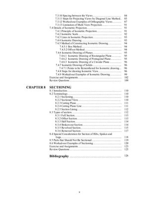 v
7.3.10 Spacing between the Views………………..………… 84
7.3.11 Steps for Projecting Views by Diagonal Line Method.. 85
7.3.12 Worked-out Examples of Orthographic Views………. 87
7.3.13 Limitation of Multi View Projection…...…………….. 91
7.4 Details of Isometric Projection………………………………… 91
7.4.1 Principle of Isometric Projection………………………. 91
7.4.2 Isometric Scale…………………………………………. 92
7.4.3 Lines in Isometric Projection…………………………... 93
7.4.4 Isometric Drawing……………………………………... 93
7.4.5 Method of Constructing Isometric Drawing…………… 94
7.4.5.1 Box Method……………………………………… 94
7.4.5.2 Off-set Method…………………………………... 94
7.4.6 Isometric Drawing of Planes…………………………... 95
7.4.6.1 Isometric Drawing of Rectangular Plane……….. 95
7.4.6.2 Isometric Drawing of Pentagonal Plane………… 95
7.4.6.3 Isometric Drawing of a Circular Plane………….. 96
7.4.7 Isometric Drawing of Solids…………………………... 96
7.4.7.1 Points to be Remembered for Isometric drawing... 96
7.4.8 Steps for drawing Isometric View…………………….. 96
7.4.9 Worked-out Examples of Isometric Drawing…………. 99
Exercise and Assignments…………………………………………. 102
Review Questions…………………………………………………. 109
CHAPTER 8 SECTIONING
8.1 Introduction……………………………………………………. 110
8.2 Terminology…………………………………………………… 110
8.2.1 Sectioning……………………………………………… 110
8.2.2 Sectional View………………………………………… 110
8.2.3 Cutting Plane…………………………………………… 111
8.2.4 Cutting Plane Line……………………………………... 111
8.2.5 Section Lining…………………………………………. 112
8.3 Types of section……………………………………………….. 112
8.3.1 Full Section…………………………………………….. 113
8.3.2 Offset Section………………………………………….. 113
8.3.3 Half Section……………………………………………. 114
8.3.4 Broken-out Section…………………………………….. 114
8.3.5 Revolved Section………………………………………. 115
8.3.6 Removed Section………………………………………. 117
8.4 Special Consideration for Section of Ribs, Spokes and
Lugs………………………………………………………….. 118
8.5 Parts that Should Not Be Sectioned…………………………... 119
8.6 Worked-out Examples of Sectioning………………………….. 120
Exercise and Assignments…………………………………………. 123
Review Questions…………….……………………………………. 125
Bibliography ……………………………………… 126
 