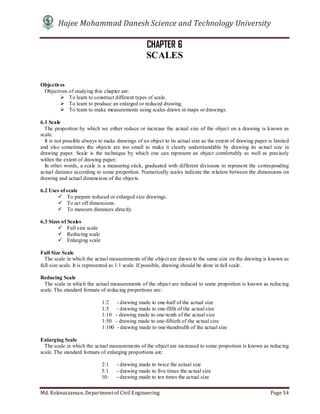 Hajee Mohammad Danesh Science and Technology University
Md. Roknuzzaman, Department of Civil Engineering Page 54
CHAPTER 6
SCALES
Objectives
Objectives of studying this chapter are:
 To learn to construct different types of scale.
 To learn to produce an enlarged or reduced drawing.
 To learn to make measurements using scales drawn in maps or drawings.
6.1 Scale
The proportion by which we either reduce or increase the actual size of the object on a drawing is known as
scale.
It is not possible always to make drawings of an object to its actual size as the extent of drawing paper is limited
and also sometimes the objects are too small to make it clearly understandable by drawing its actual size in
drawing paper. Scale is the technique by which one can represent an object comfortably as well as precisely
within the extent of drawing paper.
In other words, a scale is a measuring stick, graduated with different divisions to represent the corresponding
actual distance according to some proportion. Numerically scales indicate the relation between the dimensions on
drawing and actual dimensions of the objects.
6.2 Uses of scale
 To prepare reduced or enlarged size drawings.
 To set off dimensions.
 To measure distances directly.
6.3 Sizes of Scales
 Full size scale
 Reducing scale
 Enlarging scale
Full Size Scale
The scale in which the actual measurements of the object are drawn to the same size on the drawing is known as
full size scale. It is represented as 1:1 scale. If possible, drawing should be done in full scale.
Reducing Scale
The scale in which the actual measurements of the object are reduced to some proportion is known as reducing
scale. The standard formats of reducing proportions are:
1:2 - drawing made to one-half of the actual size
1:5 - drawing made to one-fifth of the actual size
1:10 - drawing made to one-tenth of the actual size
1:50 - drawing made to one-fiftieth of the actual size
1:100 - drawing made to one-hundredth of the actual size
Enlarging Scale
The scale in which the actual measurements of the object are increased to some proportion is known as reducing
scale. The standard formats of enlarging proportions are:
2:1 - drawing made to twice the actual size
5:1 - drawing made to five times the actual size
10: - drawing made to ten times the actual size
 