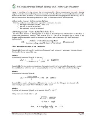Hajee Mohammad Danesh Science and Technology University
Md. Roknuzzaman, Department of Civil Engineering Page 56
expand by absorbing or leaving moisture due to temperature effect. Taking measurements from such a drawing
using the proportion mentioned will give some inaccurate result. But if a scale is constructed an drawn during the
preparation of 1st
time, the drawn scale will also shrink or expand in the same proportion to the drawing. Thus if
one take measurements with the help of the drawn scale, accurate measurements will be obtained.
6.6 Information Necessary for Construction of a Scale
Following are the necessary information required for construction of a scale:
 The representative fraction (R.F.) of the scale.
 The unit or units to be presented.
 The maximum length to be measured.
6.6.1 The Representative Fraction (R.F.) or Scale Factor (S.F.)
The ratio of the distance on drawing paper of an object to the corresponding actual distance of the object is
known as the representative fraction (R.F.) or the scale factor (S.F.). It is to be remembered that for finding RF the
distances used for calculation must be in same unit. And being a ratio of same units, R.F. itself has no unit.
Mathematically,
. . =
	 	 	 	 	
	 	 	 	 	
							[ 	 	 ]
6.6.1.1 Worked out Examples of R.F. Calculation
Example 6.1: In a certain map, 2.5 centimeters of measured length represents 5 hectometers of actual distance.
Calculate R.F. for the scale of this map.
Solution:
Representative Fraction of the scale for this map,
. . =
.
× × × ×
= 					 				1: 20000
Example 6.2: To draw a microscopic element of a machine part, it is to be enlarged in drawing such a manner
that one-fifth of one millimeter is to be represented by 1.5 meters. Find out RF of the scale for this drawing.
Solution:
Representative Fraction of the scale,
. . =
. × × ×
= 7500					 				7500: 1
Example 6.3: A scale is to be constructed for a drawing of a plot such that 100 square feet of area is to be
represented by 1 square inch. What will be the R.F. of this scale?
Solution:
Here 1 sq. inch represents 100 sq.ft. or we can write 1	 ℎ ≈ 100	
Taking under root on both sides, we get
1	 ℎ ≈ 100	
∴ 1	 ℎ		 ≈ 			10	
,							 . .=
1
10 × 12
=
1
120
				 					1: 120					
 