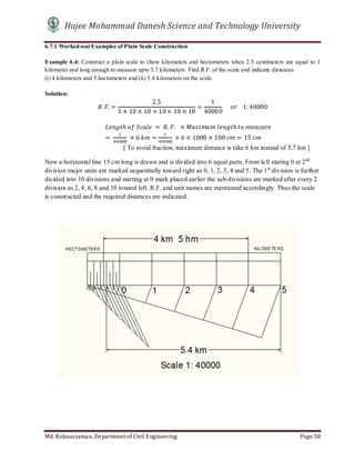 Hajee Mohammad Danesh Science and Technology University
Md. Roknuzzaman, Department of Civil Engineering Page 58
6.7.1 Worked-out Examples of Plain Scale Construction
Example 6.4: Construct a plain scale to show kilometers and hectometers when 2.5 centimeters are equal to 1
kilometer and long enough to measure upto 5.7 kilometers. Find R.F. of the scale and indicate distances
(i) 4 kilometers and 5 hectometers and (ii) 5.4 kilometers on the scale.
Solution:
. .=
2.5
1 × 10 × 10 × 10 × 10 × 10
=
1
40000
					 				1: 40000
								 ℎ	 	 	 = 	 . .		 × 	 ℎ	 	
=	 	× 6	 = 	× 6 × 1000 × 100	 = 15	
[ To avoid fraction, maximum distance is take 6 km instead of 5.7 km ]
Now a horizontal line 15 cm long is drawn and is divided into 6 equal parts. From left staring 0 at 2nd
division major units are marked sequentially toward right as 0, 1, 2, 3, 4 and 5. The 1st
division is further
divided into 10 divisions and starting at 0 mark placed earlier the sub-divisions are marked after every 2
division as 2, 4, 6, 8 and 10 toward left. R.F. and unit names are mentioned accordingly. Thus the scale
is constructed and the required distances are indicated.
 