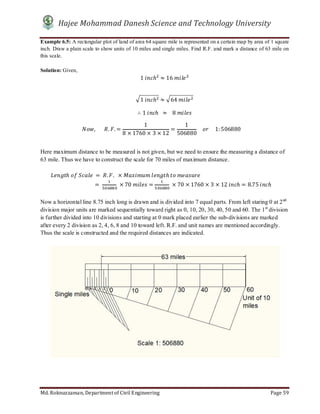 Hajee Mohammad Danesh Science and Technology University
Md. Roknuzzaman, Department of Civil Engineering Page 59
Example 6.5: A rectangular plot of land of area 64 square mile is represented on a certain map by area of 1 square
inch. Draw a plain scale to show units of 10 miles and single miles. Find R.F. and mark a distance of 63 mile on
this scale.
Solution: Given,
1	 ℎ ≈ 16	
1	 ℎ ≈ 64	
∴ 1	 ℎ		 ≈ 			8	
,							 . . =
1
8 × 1760 × 3 × 12
=
1
506880
				 					1: 506880					
Here maximum distance to be measured is not given, but we need to ensure the measuring a distance of
63 mile. Thus we have to construct the scale for 70 miles of maximum distance.
								 ℎ	 	 	 = 	 . .		 × 	 ℎ	 	
=	 	× 70	 = 	× 70 × 1760 × 3 × 12	 ℎ = 8.75	 ℎ
Now a horizontal line 8.75 inch long is drawn and is divided into 7 equal parts. From left staring 0 at 2nd
division major units are marked sequentially toward right as 0, 10, 20, 30, 40, 50 and 60. The 1st
division
is further divided into 10 divisions and starting at 0 mark placed earlier the sub-divisions are marked
after every 2 division as 2, 4, 6, 8 and 10 toward left. R.F. and unit names are mentioned accordingly.
Thus the scale is constructed and the required distances are indicated.
 