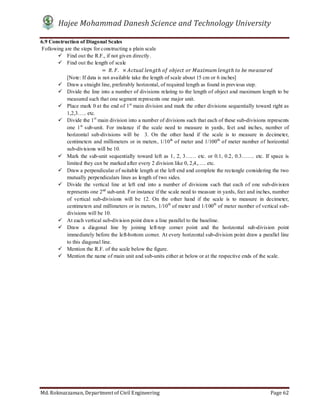 Hajee Mohammad Danesh Science and Technology University
Md. Roknuzzaman, Department of Civil Engineering Page 62
6.9 Construction of Diagonal Scales
Following are the steps for constructing a plain scale
 Find out the R.F., if not given directly.
 Find out the length of scale
																												= 	 . .		 × 	 ℎ	 	 	 	 	 ℎ	 	 	
[Note: If data is not available take the length of scale about 15 cm or 6 inches]
 Draw a straight line, preferably horizontal, of required length as found in previous step.
 Divide the line into a number of divisions relating to the length of object and maximum length to be
measured such that one segment represents one major unit.
 Place mark 0 at the end of 1st
main division and mark the other divisions sequentially toward right as
1,2,3….. etc.
 Divide the 1st
main division into a number of divisions such that each of these sub-divisions represents
one 1st
sub-unit. For instance if the scale need to measure in yards, feet and inches, number of
horizontal sub-divisions will be 3. On the other hand if the scale is to measure in decimeter,
centimeters and millimeters or in meters, 1/10th
of meter and 1/100th
of meter number of horizontal
sub-divisions will be 10.
 Mark the sub-unit sequentially toward left as 1, 2, 3…… etc. or 0.1, 0.2, 0.3……. etc. If space is
limited they can be marked after every 2 division like 0, 2,4,….. etc.
 Draw a perpendicular of suitable length at the left end and complete the rectangle considering the two
mutually perpendiculars lines as length of two sides.
 Divide the vertical line at left end into a number of divisions such that each of one sub-division
represents one 2nd
sub-unit. For instance if the scale need to measure in yards, feet and inches, number
of vertical sub-divisions will be 12. On the other hand if the scale is to measure in decimeter,
centimeters and millimeters or in meters, 1/10th
of meter and 1/100th
of meter number of vertical sub-
divisions will be 10.
 At each vertical sub-division point draw a line parallel to the baseline.
 Draw a diagonal line by joining left-top corner point and the horizontal sub-division point
immediately before the left-bottom corner. At every horizontal sub-division point draw a parallel line
to this diagonal line.
 Mention the R.F. of the scale below the figure.
 Mention the name of main unit and sub-units either at below or at the respective ends of the scale.
 