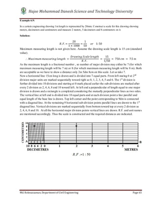 Hajee Mohammad Danesh Science and Technology University
Md. Roknuzzaman, Department of Civil Engineering Page 65
Example 6.9:
In a certain engineering drawing 1m length is represented by 20mm. Construct a scale for this drawing showing
meters, decimeters and centimeters and measure 2 meters, 5 decimeters and 8 centimeters on it.
Solution:
. . =
20
1 × 1000
=
1
50
					 				1: 50
Maximum measuring length is not given here. Assume the drawing scale length is 15 cm (standard
value).
	 	 	 ℎ	 =
	 	 	 ℎ
. .
	 =	
15
1/50
	 = 	750	 	 = 	7.5	
As the maximum length is a fractional number , so number of major division may either be 7 (for which
maximum measuring length will be 7 m) or 8 (for which maximum measuring length will be 8 m). Both
are acceptable as we have to show a distance only 2m 5dm 8cm on this scale. Let us take 7.
Now a horizontal line 15cm long is drawn and is divided into 7 equal parts. From left staring 0 at 2nd
division major units are marked sequentially toward right as 0, 1, 2, 3, 4, 5 and 6. The 1st
division is
further divided into 10 divisions and starting at 0 mark placed earlier the sub-divisions are marked after
every 2 division as 2, 4, 6, 8 and 10 toward left. At left end a perpendicular of length equal to one major
division is drawn and a rectangle is completed considering the mutually perpendicular lines as two sides.
The vertical line at left end is divided into 10 equal parts and at each division point a line parallel and
equal length of the base line is drawn. Top left corner and the point corresponding to 9dm is connected
with a diagonal line. At the remaining 9 horizontal sub-division points parallel lines are drawn to the 1st
diagonal line. Vertical divisions are marked sequentially from bottom toward top at every 2 division as
2, 4, 6, 8 and 10. At all the horizontal major division points vertical lines are drawn. R.F. and unit names
are mentioned accordingly. Thus the scale is constructed and the required distances are indicated.
 