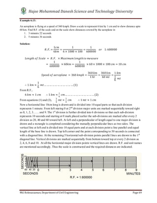 Hajee Mohammad Danesh Science and Technology University
Md. Roknuzzaman, Department of Civil Engineering Page 69
Example 6.13:
An aeroplane is flying at a speed of 360 kmph. Draw a scale to represent 6 km by 1 cm and to show distance upto
60 km. Find R.F. of the scale and on the scale show distances covered by the aeroplane in
1. 3 minutes 22 seconds
2. 5 minutes 36 seconds
Solution:
. . =
1
6
=
1
6 × 1000 × 100
=
1
600000
				 				1: 600000
								 ℎ	 	 	 = 	 . .		 × 	 ℎ	 	
																	=	
1
600000
		× 60 =
1
600000
		× 60 × 1000 × 100	 = 10	
							
	 	 	 	 = 360	 ℎ =
360	
1	ℎ
=
360	
60	
=
1	
1
6
	
								∴ 1	 ≈
1
6
	 … …… …… … …… …… … (1)
From R.F.,
								6	 ≈ 1	 ∴ 1	 ≈ 	 … …… …… … …… … …… (2)
From equations (1) and (2), 			 	 ≈ 	 ∴ 1	 ≈ 1	
Now a horizontal line 10cm long is drawn and is divided into 10 equal parts so that each division
represents 1 minute. From left staring 0 at 2nd
division major units are marked sequentially toward right
as 0, 1, 2, 3…… and 9. The 1st
division is further divided into 6 divisions so that each sub-division
represents 10 seconds and starting at 0 mark placed earlier the sub-divisions are marked after every 2
division as 20, 40 and 60 toward left. At left end a perpendicular of length equal to one major division is
drawn and a rectangle is completed considering the mutually perpendicular lines as two sides. The
vertical line at left end is divided into 10 equal parts and at each division point a line parallel and equal
length of the base line is drawn. Top left corner and the point corresponding to 50 seconds is connected
with a diagonal line. At the remaining 5 horizontal sub-division points parallel lines are drawn to the 1st
diagonal line. Vertical divisions are marked sequentially from bottom toward top at every 2 division as
2, 4, 6, 8 and 10. At all the horizontal major division points vertical lines are drawn. R.F. and unit names
are mentioned accordingly. Thus the scale is constructed and the required distances are indicated.
 