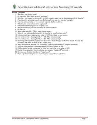 Hajee Mohammad Danesh Science and Technology University
Md. Roknuzzaman, Department of Civil Engineering Page 71
Review Questions
1. Why have you studied scale?
2. Define scale. When scale becomes necessary?
3. Why have you learned to draw scale? In which situation scale is to be drawn along with the drawing?
4. Classify scales according to scale size. Define each type and give practical examples.
5. Classify scale according to measurement capacity. Define each type.
6. Which scales are usually used by engineers?
7. Differentiate between plain and diagonal scale.
8. Which information you think necessary to construct a scale?
9. Define R.F.
10. What is the unit of R.F.? Give logic to your answer.
11. What do you understand when an R.F. is found to be more/less than unity?
12. Is it possible to get a negative/zero value of R.F.? Give logic to your answer.
13. It is mentioned in a drawing that R.F. = 1:5. What is its meaning?
14. It is mentioned in a drawing that R.F. = 2:1. What is its meaning?
15. On a map of Bangladesh you measured the distance from Dinajpur to Dhaka as 6 inch. Actually the
distance is 500 miles. What is the R.F. of this map?
16. What should be the possible R.F. for drawing a microscopic element of length 1 nanometer?
17. A 15 cm scale measures a maximum length of 10 km. What is its R.F.?
18. If 9 hectares of area is represented by 1mm2
in a map, what is the value of R.F.?
19. During the construction of scale why the zero notation placed at 2nd
division?
20. How can you divide a 1mm line in 7 equal parts?
21. Draw a qualitative diagram of a plain/diagonal scale and show a distance.
 