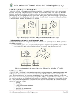 Hajee Mohammad Danesh Science and Technology University
Md. Roknuzzaman, Department of Civil Engineering Page 82
7.3.5 Orthographic Projections of Hidden Surfaces
To describe an object with complex internal features completely, a drawing should contain lines representing all
the edges, intersections, and surface limits of the objects. In any view there will be some parts of the object that
cannot be seen from the position of the observer, as they will be covered by portion of the object closer to the
observer’s eye. The edges, intersections, and surface limits of these hidden parts are indicated by a discontinuous
line called a dashed line or hidden line. Particular attention should be paid to the execution of these dashed lines.
If carelessly drawn, they ruin the appearance of a drawing.
7.3.6 Orthographic Projections of Curved Surfaces and Holes
To represent curved surfaces in orthographic projections, center lines are commonly utilized. All the center lines
are the axes of symmetry.
 Every part with an axis, such as a cylinder will have the axis drawn as center line before the part is drawn.
 Every circle will have its center at the intersection of two mutually perpendicular center lines.
7.3.7 Precedence of Lines
In any view there is likely to be a coincidence of lines. Hidden portions of the object may project to coincide with
visible portions. Center lines may occur where there is a visible or hidden out line of some part of the object.
Since the physical features of the object must be represented full and dashed lines take precedence over all other
lines since visible out line is more prominent by space position, full lines take precedence over dashed lines. A full
line could cover a dashed line, but a dashed line could not cover a full line. When any two lines coincide, the one
that is more important to the readability of the drawing takes precedent over the other. The following line gives
the order of precedence of lines.
1. Full line
2. Dashed line
3. Careful line or cutting – plane line
4. Break lines
5. Dimension and extension lines.
6. Crosshatch lines.
Fig. 7.14 Orthographic Projection of Objects with Hole and Curved Surface (3rd
Angle)
Fig. 7.13 Orthographic Projection of Pbjects with Hidden Surfaces (3rd
Angle)
 