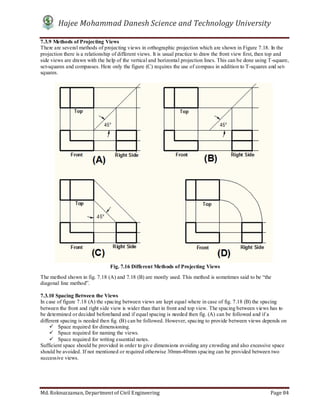 Hajee Mohammad Danesh Science and Technology University
Md. Roknuzzaman, Department of Civil Engineering Page 84
7.3.9 Methods of Projecting Views
There are several methods of projecting views in orthographic projection which are shown in Figure 7.18. In the
projection there is a relationship of different views. It is usual practice to draw the front view first, then top and
side views are drawn with the help of the vertical and horizontal projection lines. This can be done using T-square,
set-squares and compasses. Here only the figure (C) requires the use of compass in addition to T-squares and set-
squares.
The method shown in fig. 7.18 (A) and 7.18 (B) are mostly used. This method is sometimes said to be “the
diagonal line method”.
7.3.10 Spacing Between the Views
In case of figure 7.18 (A) the spacing between views are kept equal where in case of fig. 7.18 (B) the spacing
between the front and right side view is wider than that in front and top view. The spacing between views has to
be determined or decided beforehand and if equal spacing is needed then fig. (A) can be followed and if a
different spacing is needed then fig. (B) can be followed. However, spacing to provide between views depends on
 Space required for dimensioning.
 Space required for naming the views.
 Space required for writing essential notes.
Sufficient space should be provided in order to give dimensions avoiding any crowding and also excessive space
should be avoided. If not mentioned or required otherwise 30mm-40mm spacing can be provided between two
successive views.
Fig. 7.16 Different Methods of Projecting Views
 