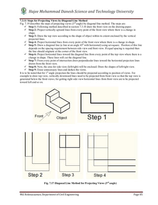Hajee Mohammad Danesh Science and Technology University
Md. Roknuzzaman, Department of Civil Engineering Page 85
7.3.11 Steps for Projecting Views by Diagonal Line Method
Fig. 7.19 describes the steps of projecting views (3rd
angle) by diagonal line method. The steps are:
 Step 1: Following method described in section 7.3.10 draw the front view on the drawing paper.
 Step 2: Project vertically upward lines from every point of the front view where there is a change in
shape.
 Step 3: Draw the top view according to the shape of object within its extent enclosed by the vertical
projected lines.
 Step 4: Project horizontal lines from every point of the front view where there is a change in shape.
 Step 5: Draw a diagonal line (a line at an angle 450
with horizontal) using set-square. Position of this line
depends on the spacing requirement between side view and front view. If equal spacing is required then
the line should originate at the corner of the front view.
 Step 6: Project horizontal lines toward the diagonal line from every point of the top view where there is a
change in shape. These lines will cut the diagonal line.
 Step 7: From every point of intersection draw perpendicular lines toward the horizontal projection lines
drawn from the front view.
 Step 8: Now, the area for side view (left/right) will be enclosed. Draw the shapes of left/right view.
 Step 9: Erase unnecessary lines and darken the views.
It is to be noted that for 1st
angle projection the lines should be projected according to position of views. For
example to draw top view, vertically downward lines need to be projected from front view so that the top view is
generated below the front views; for getting right side view horizontal lines from front view are to be projected
toward left and so on.
Fig. 7.17 Diagonal Line Method for Projecting Views (3rd
angle)
 