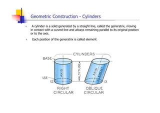 Geometric Construction - Cylinders
„ A cylinder is a solid generated by a straight line, called the generatrix, moving
in contact with a curved line and always remaining parallel to its original position
or to the axis.
„ Each position of the generatrix is called element
 