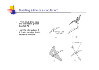Bisecting a line or a circular arc
„ From A & B draw equal
arcs with radius greater
than half AB
„ Join the intersections D
& E with a straight line to
locate the midpoint.
 