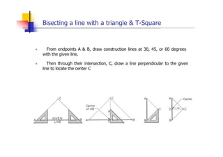 Bisecting a line with a triangle & T-Square
„ From endpoints A & B, draw construction lines at 30, 45, or 60 degrees
with the given line.
„ Then through their intersection, C, draw a line perpendicular to the given
line to locate the center C
 