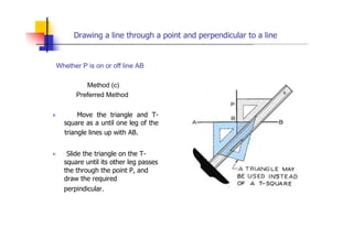 Drawing a line through a point and perpendicular to a line
Whether P is on or off line AB
Method (c)
Preferred Method
„ Move the triangle and T-
square as a until one leg of the
triangle lines up with AB.
„ Slide the triangle on the T-
square until its other leg passes
the through the point P, and
draw the required
perpindicular.
 