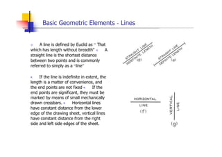 Basic Geometric Elements - Lines
 A line is defined by Euclid as “ That
which has length without breadth"  A
straight line is the shortest distance
between two points and is commonly
referred to simply as a “line”
„ If the line is indefinite in extent, the
length is a matter of convenience, and
the end points are not fixed „ If the
end points are significant, they must be
marked by means of small mechanically
drawn crossbars. „ Horizontal lines
have constant distance from the lower
edge of the drawing sheet, vertical lines
have constant distance from the right
side and left side edges of the sheet.
 