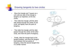 Drawing tangents to two circles
„ Move the triangle and T-square as a
unit until one side of the triangle is
tangent, by inspection, to the two
circles.
„ Then slide the triangle until the other
side passes through the center of one
circle, and lightly mark the point of
tangency.
„ Then slide the triangle until the slide
passes through the center of the other
circle, and mark the point of tangency.
„ Finally, slide the triangle back to the
tangent position, and draw the tangent
lines between the two points of
tangency. Draw the second tangent line
in a similar manner
 