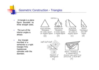 Geometric Construction - Triangles
„ A triangle is a plane
figure bounded by
three straight sides.
„ The sum of the
interior angles is
always
„ Any triangle
inscribed in a
semicircle is a right
triangle if the
hypotenuse
coincides with the
diameter.
 