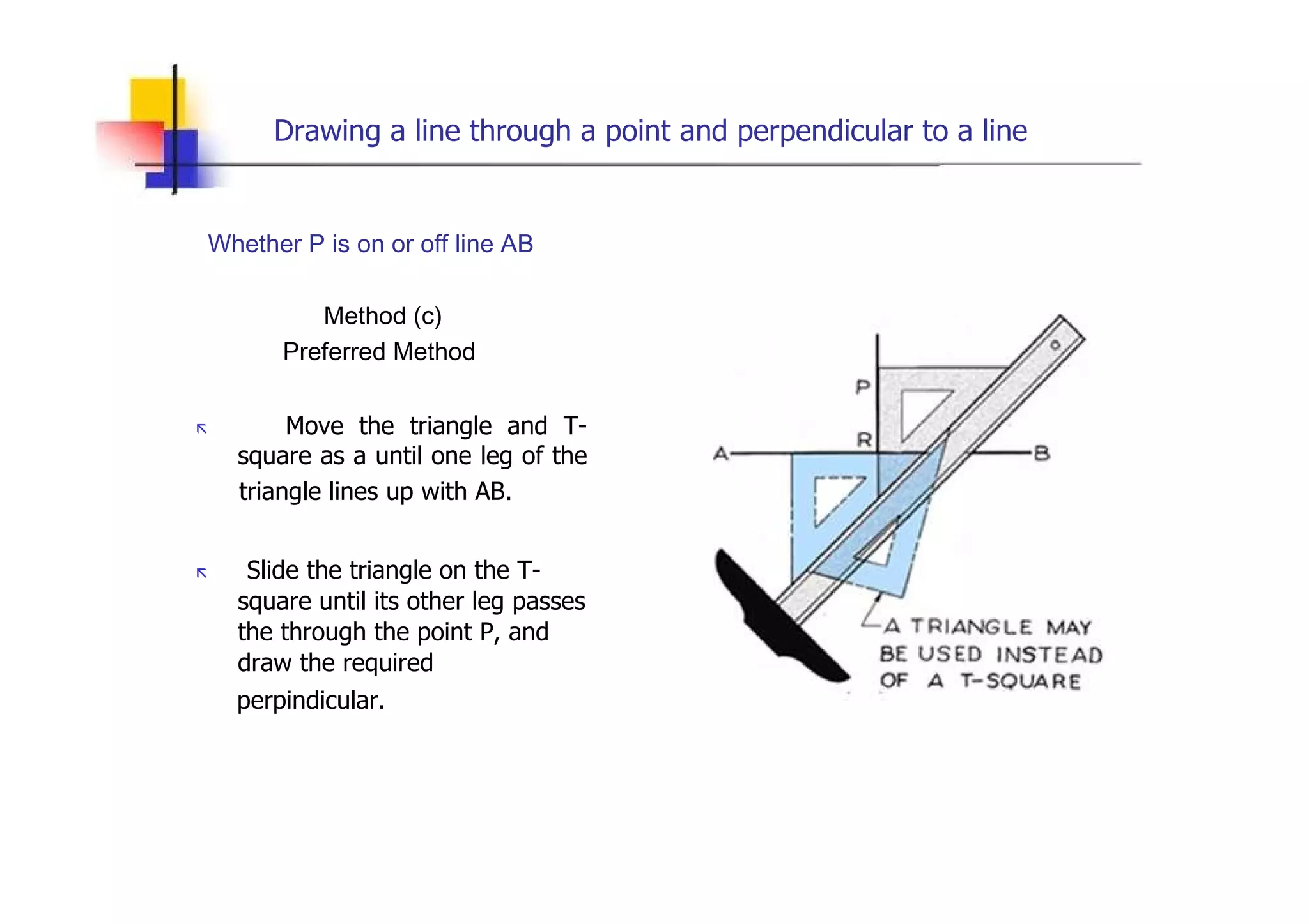 Drawing a line through a point and perpendicular to a line  Whether P is on or off line AB  Method (c)  Preferred Method  „   Move the triangle and T-square as a until one leg of the  triangle lines up with AB.  „   Slide the triangle on the T- square until its other leg passes the through the point P, and draw the required  perpindicular.  