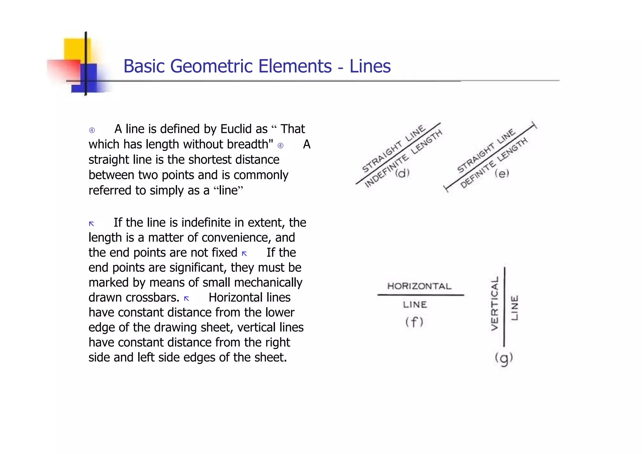 Basic Geometric Elements  -  Lines     A line is defined by Euclid as  “  That which has length without breadth&quot;     A straight line is the shortest distance between two points and is commonly referred to simply as a  “ line ”  „   If the line is indefinite in extent, the length is a matter of convenience, and the end points are not fixed  „   If the end points are significant, they must be marked by means of small mechanically drawn crossbars.  „   Horizontal lines have constant distance from the lower edge of the drawing sheet, vertical lines have constant distance from the right side and left side edges of the sheet.  