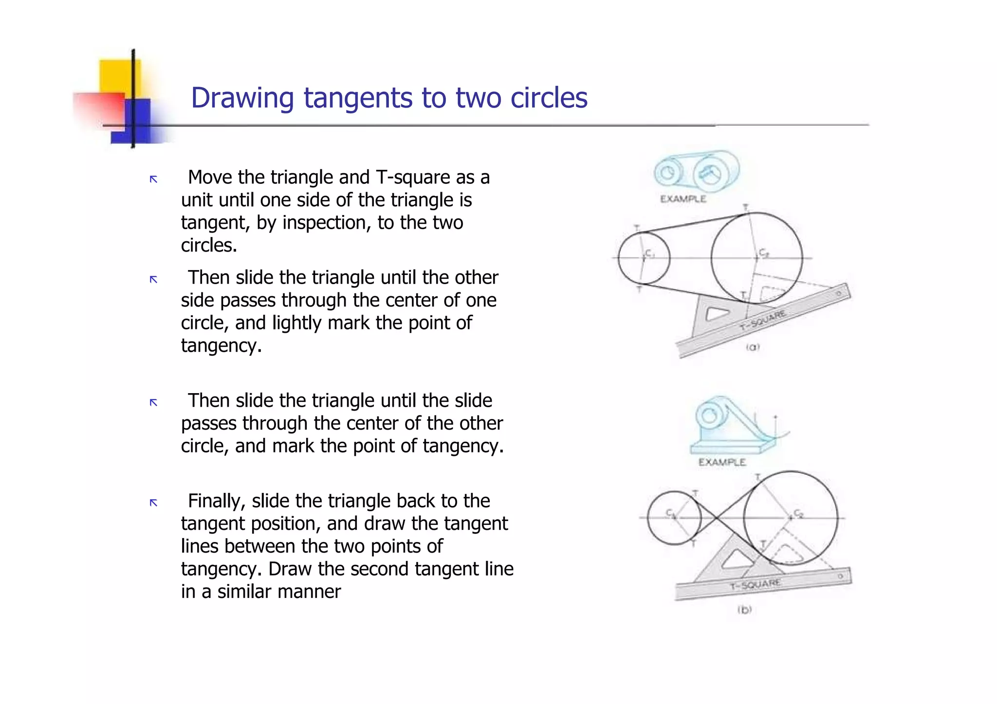 Drawing tangents to two circles  „   Move the triangle and T-square as a unit until one side of the triangle is tangent, by inspection, to the two circles.  „   Then slide the triangle until the other side passes through the center of one circle, and lightly mark the point of tangency.  „   Then slide the triangle until the slide passes through the center of the other circle, and mark the point of tangency.  „   Finally, slide the triangle back to the tangent position, and draw the tangent lines between the two points of tangency. Draw the second tangent line in a similar manner  