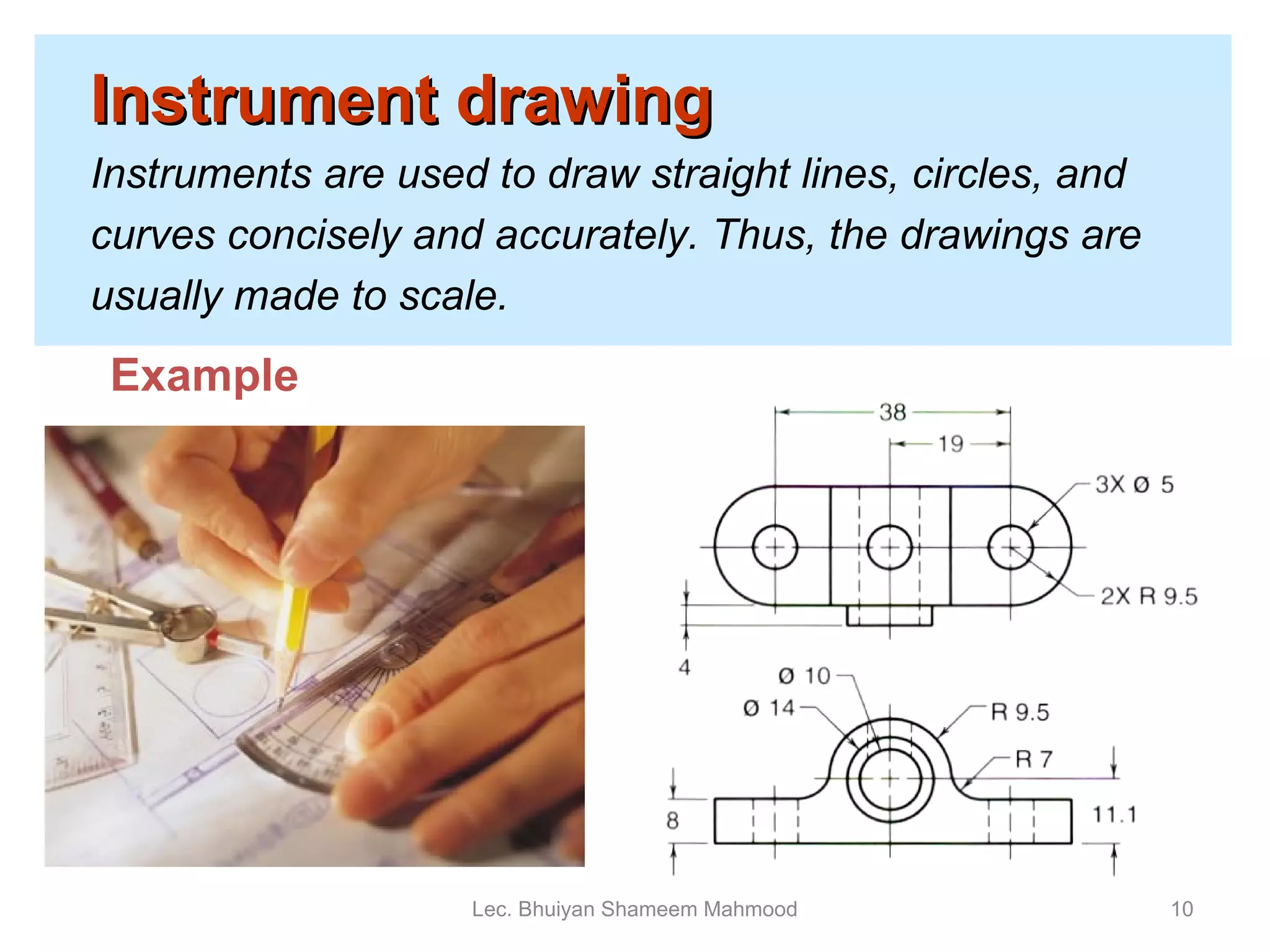 Instrument drawing   Instruments are used to draw straight lines, circles, and  curves concisely and accurately. Thus, the drawings are usually made to scale. Lec. Bhuiyan Shameem Mahmood Example 