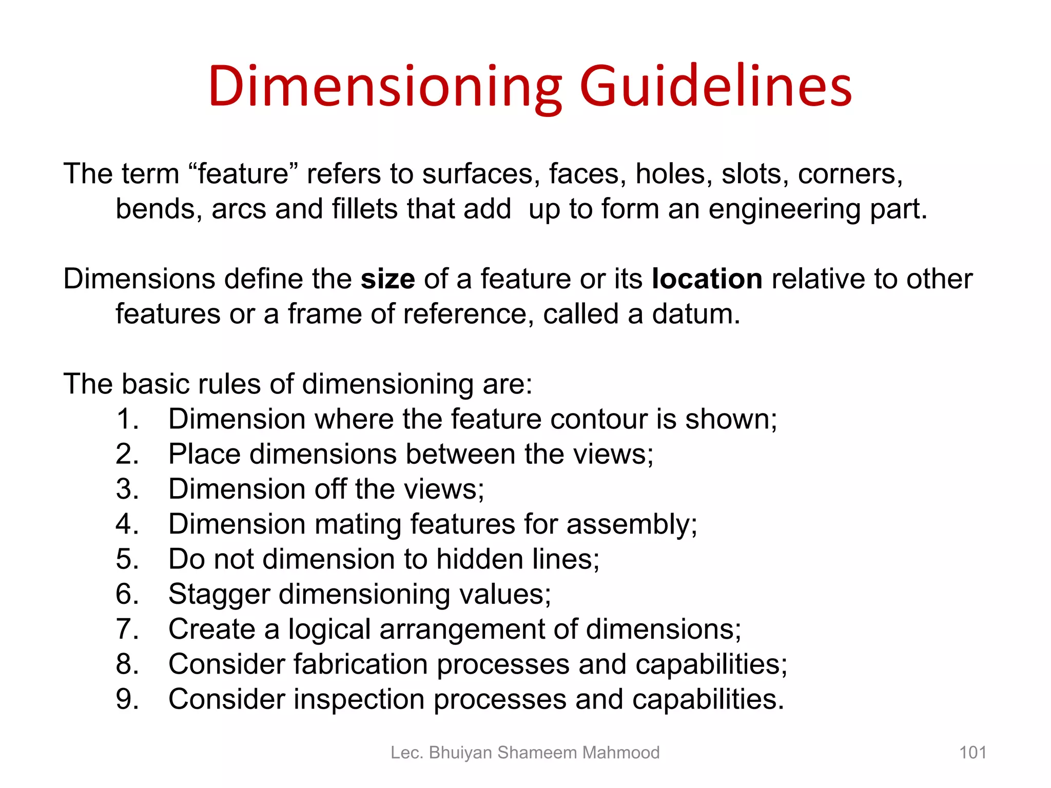 Dimensioning Guidelines The term “feature” refers to surfaces, faces, holes, slots, corners, bends, arcs and fillets that add  up to form an engineering part. Dimensions define the  size  of a feature or its  location  relative to other features or a frame of reference, called a datum. The basic rules of dimensioning are: Dimension where the feature contour is shown; Place dimensions between the views; Dimension off the views; Dimension mating features for assembly; Do not dimension to hidden lines; Stagger dimensioning values; Create a logical arrangement of dimensions; Consider fabrication processes and capabilities; Consider inspection processes and capabilities. Lec. Bhuiyan Shameem Mahmood 