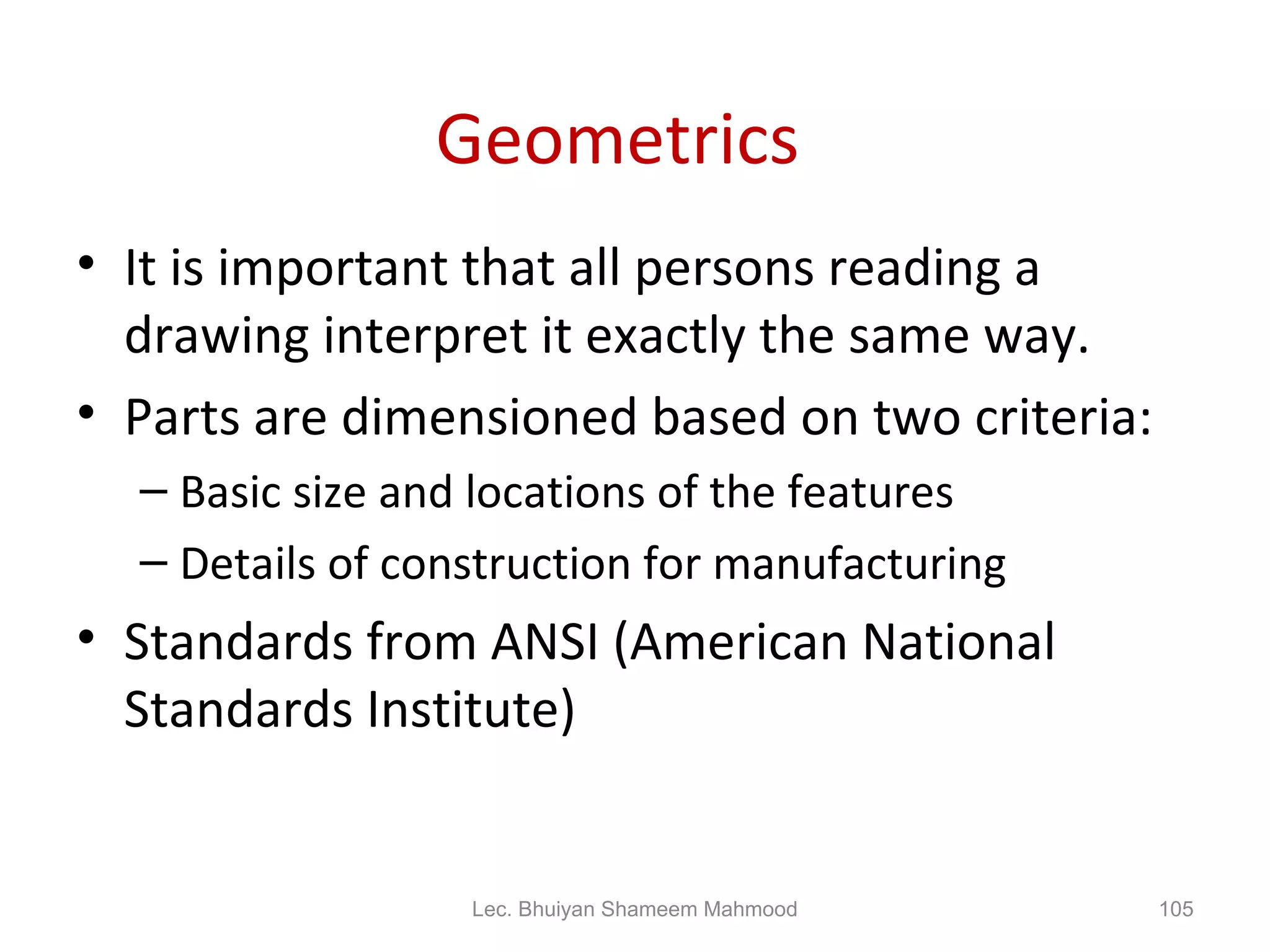Geometrics  It is important that all persons reading a drawing interpret it exactly the same way. Parts are dimensioned based on two criteria: Basic size and locations of the features Details of construction for manufacturing Standards from ANSI (American National Standards Institute) Lec. Bhuiyan Shameem Mahmood 
