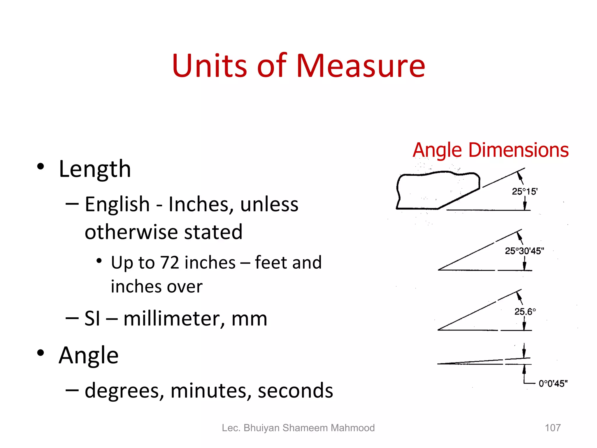 Units of Measure Length English - Inches, unless otherwise stated Up to 72 inches – feet and inches over SI – millimeter, mm Angle degrees, minutes, seconds Angle Dimensions Lec. Bhuiyan Shameem Mahmood 