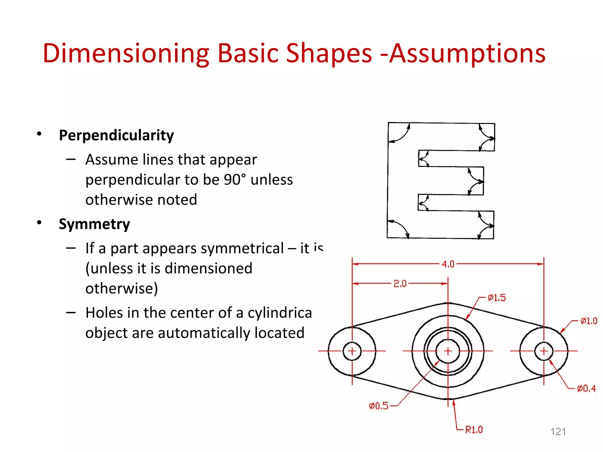 Dimensioning Basic Shapes -Assumptions Perpendicularity Assume lines that appear perpendicular to be 90° unless otherwise noted Symmetry If a part appears symmetrical – it is (unless it is dimensioned otherwise) Holes in the center of a cylindrical object are automatically located 