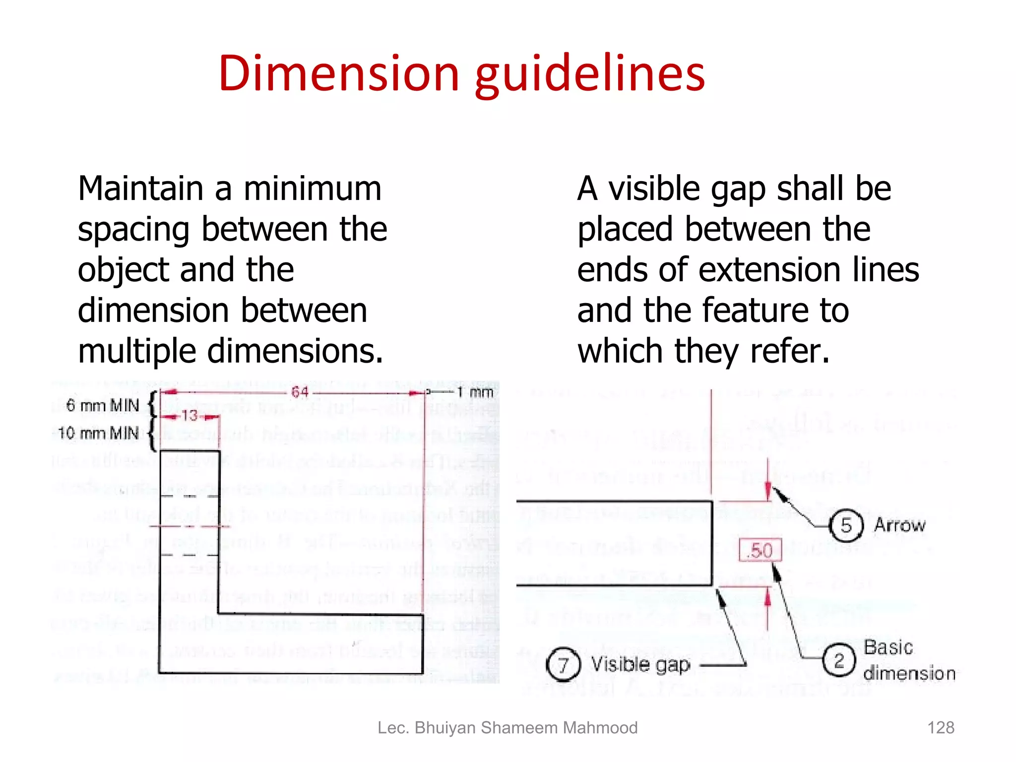 Dimension guidelines Maintain a minimum spacing between the object and the dimension between multiple dimensions. A visible gap shall be placed between the ends of extension lines and the feature to which they refer. Lec. Bhuiyan Shameem Mahmood 