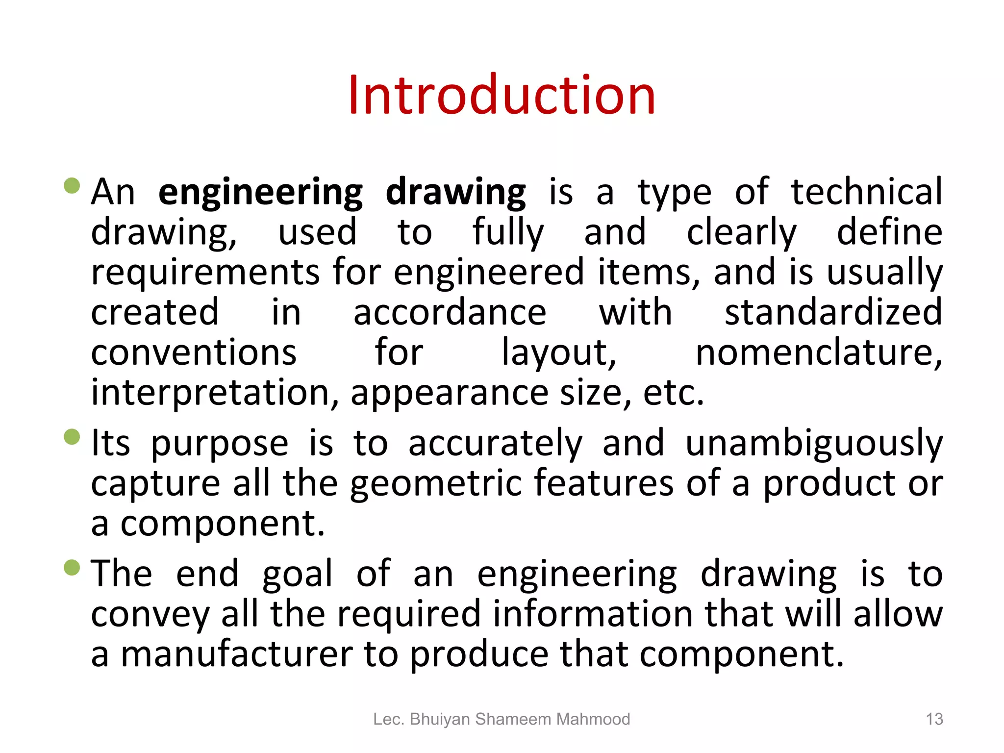 Introduction An  engineering drawing  is a type of technical drawing, used to fully and clearly define requirements for engineered items, and is usually created in accordance with standardized conventions for layout, nomenclature, interpretation, appearance size, etc. Its purpose is to accurately and unambiguously capture all the geometric features of a product or a component. The end goal of an engineering drawing is to convey all the required information that will allow a manufacturer to produce that component. Lec. Bhuiyan Shameem Mahmood 