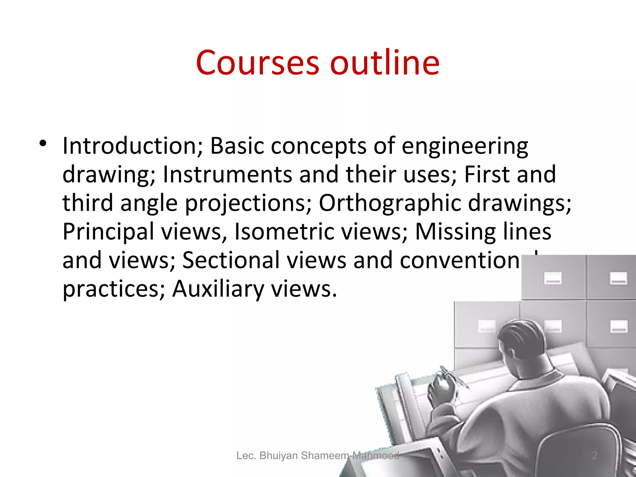 Courses outline Introduction; Basic concepts of engineering drawing; Instruments and their uses; First and third angle projections; Orthographic drawings; Principal views, Isometric views; Missing lines and views; Sectional views and conventional practices; Auxiliary views. Lec. Bhuiyan Shameem Mahmood 