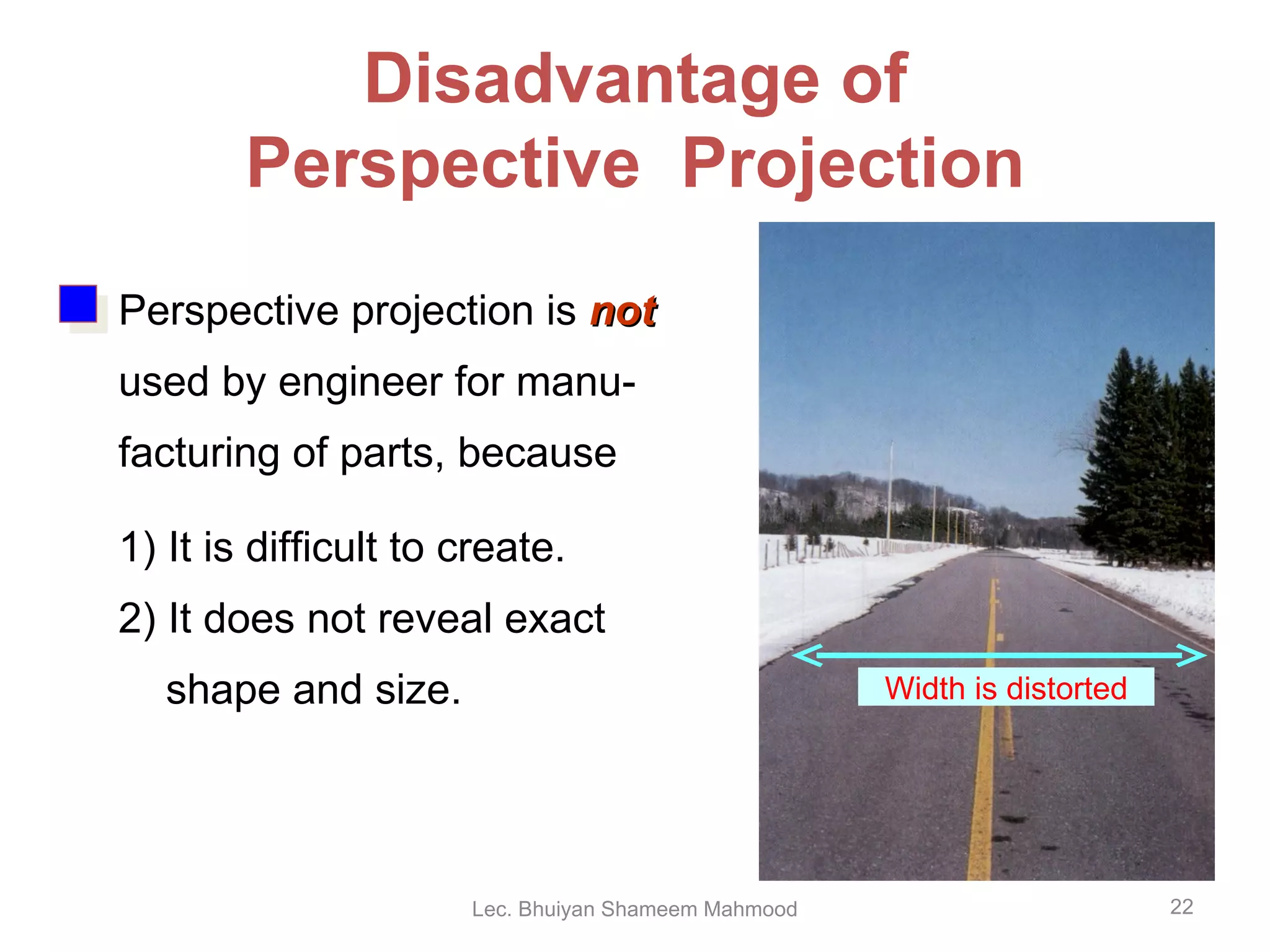Disadvantage of Perspective  Projection Perspective projection is  not   used by engineer for manu- facturing of parts, because 1) It is difficult to create. 2) It does not reveal exact shape and size. Width is distorted Lec. Bhuiyan Shameem Mahmood 