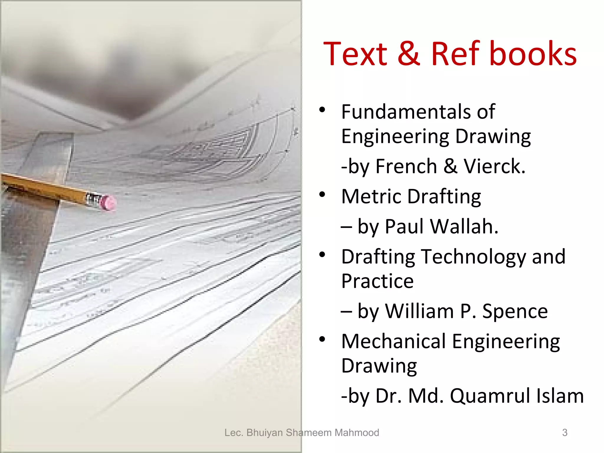 Text & Ref books Fundamentals of Engineering Drawing  -by French & Vierck. Metric Drafting  –  by Paul Wallah. Drafting Technology and Practice  –  by William P. Spence Mechanical Engineering Drawing -by Dr. Md. Quamrul Islam Lec. Bhuiyan Shameem Mahmood 