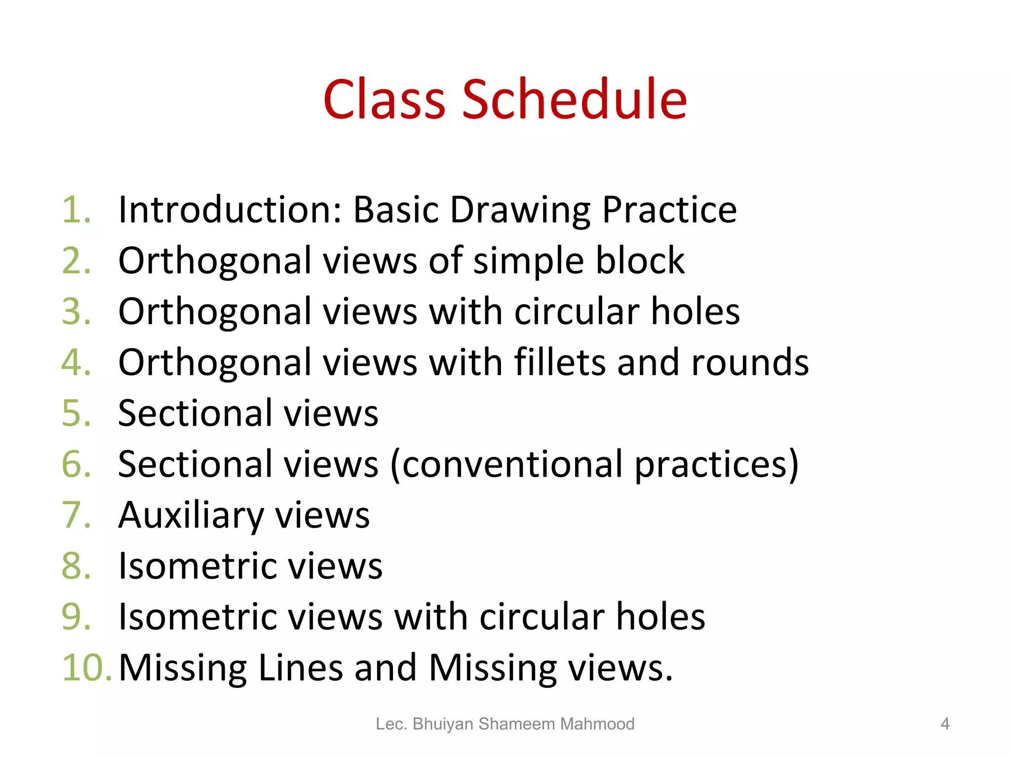 Class Schedule Introduction: Basic Drawing Practice Orthogonal views of simple block Orthogonal views with circular holes Orthogonal views with fillets and rounds Sectional views Sectional views (conventional practices) Auxiliary views Isometric views Isometric views with circular holes Missing Lines and Missing views. Lec. Bhuiyan Shameem Mahmood 
