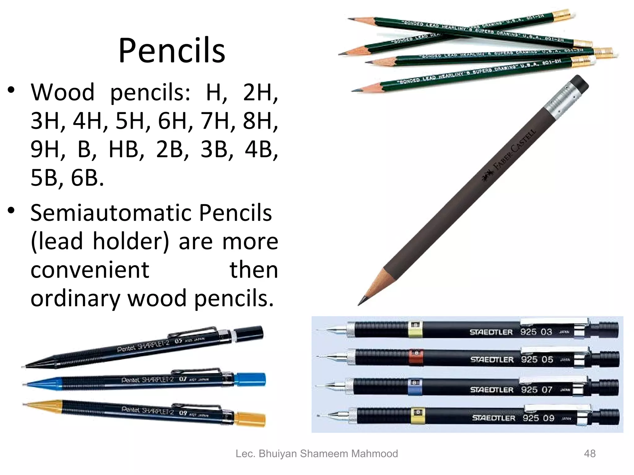 Pencils Wood pencils: H, 2H, 3H, 4H, 5H, 6H, 7H, 8H, 9H, B, HB, 2B, 3B, 4B, 5B, 6B. Semiautomatic Pencils  (lead holder) are more convenient then ordinary wood pencils. Lec. Bhuiyan Shameem Mahmood 