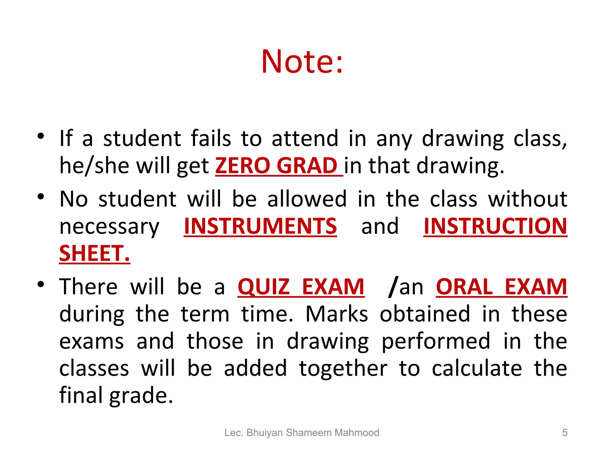 Note: If a student fails to attend in any drawing class, he/she will get  ZERO GRAD  in that drawing. No student will be allowed in the class without necessary  INSTRUMENTS  and  INSTRUCTION SHEET. There will be a  QUIZ EXAM   / an  ORAL EXAM  during the term time. Marks obtained in these exams and those in drawing performed in the classes will be added together to calculate the final grade. Lec. Bhuiyan Shameem Mahmood 